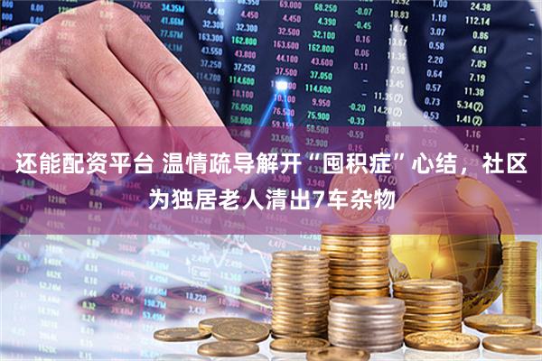 还能配资平台 温情疏导解开“囤积症”心结，社区为独居老人清出7车杂物