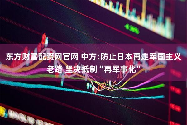 东方财富配资网官网 中方:防止日本再走军国主义老路 坚决抵制“再军事化”