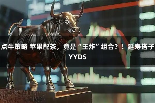点牛策略 苹果配茶，竟是“王炸”组合？！延寿搭子YYDS