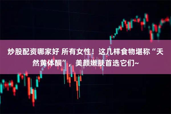 炒股配资哪家好 所有女性！这几样食物堪称“天然黄体酮”，美颜嫩肤首选它们~