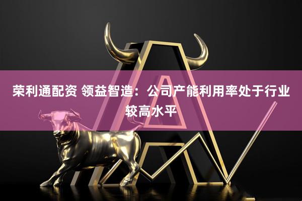 荣利通配资 领益智造：公司产能利用率处于行业较高水平