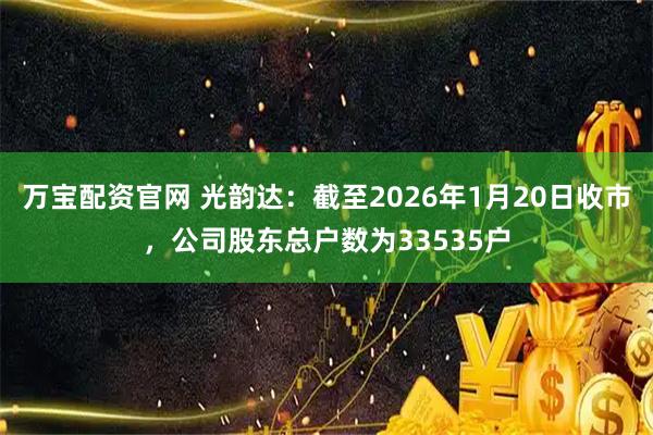 万宝配资官网 光韵达：截至2026年1月20日收市，公司股东总户数为33535户
