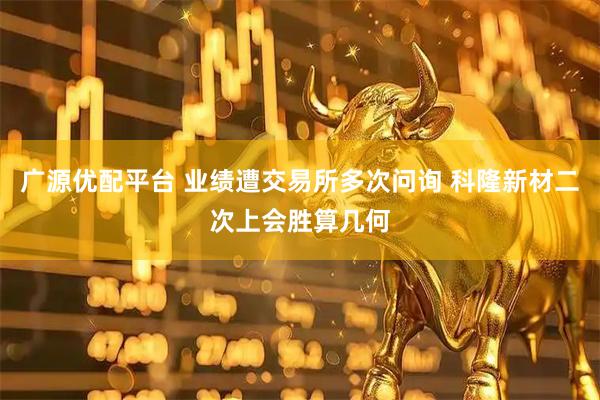 广源优配平台 业绩遭交易所多次问询 科隆新材二次上会胜算几何