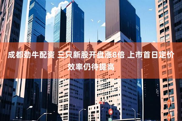 成都劲牛配资 三只新股开盘涨8倍 上市首日定价效率仍待提高