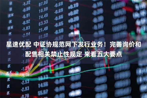 星速优配 中证协规范网下发行业务！完善询价和配售相关禁止性规定 来看五大要点