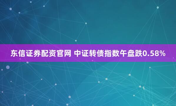 东信证券配资官网 中证转债指数午盘跌0.58%