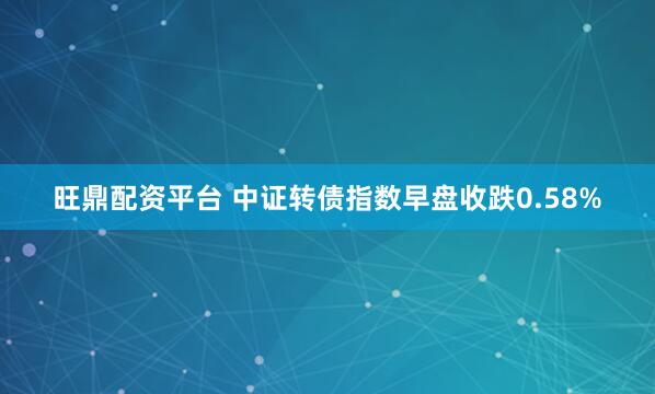 旺鼎配资平台 中证转债指数早盘收跌0.58%