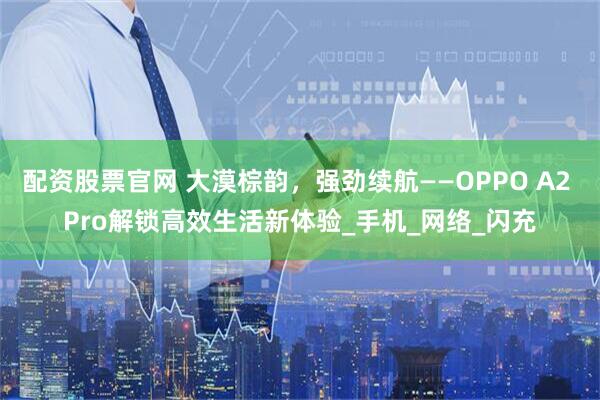 配资股票官网 大漠棕韵，强劲续航——OPPO A2 Pro解锁高效生活新体验_手机_网络_闪充