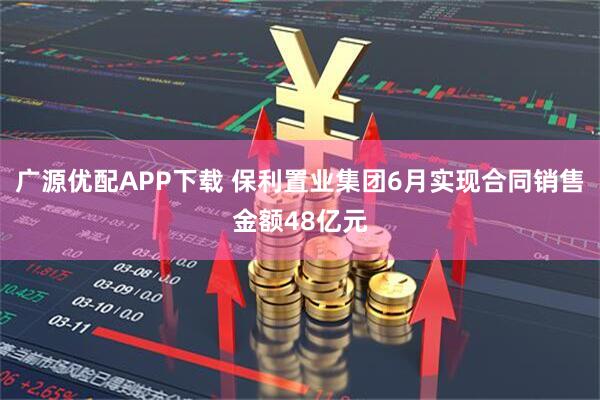 广源优配APP下载 保利置业集团6月实现合同销售金额48亿元