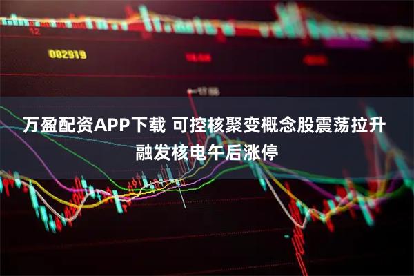 万盈配资APP下载 可控核聚变概念股震荡拉升 融发核电午后涨停