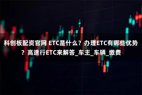 科创板配资官网 ETC是什么？办理ETC有哪些优势？高速行ETC来解答_车主_车辆_缴费