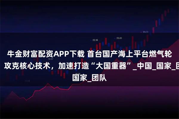 牛金财富配资APP下载 首台国产海上平台燃气轮机：攻克核心技术，加速打造“大国重器”_中国_国家_团队