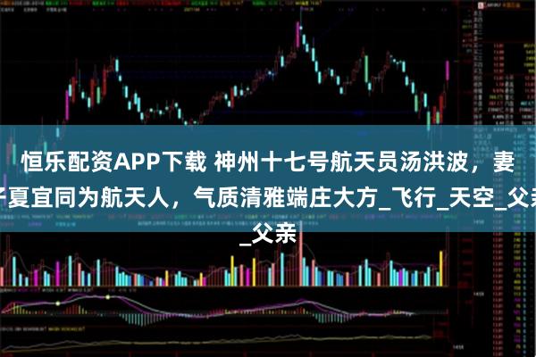 恒乐配资APP下载 神州十七号航天员汤洪波，妻子夏宜同为航天人，气质清雅端庄大方_飞行_天空_父亲