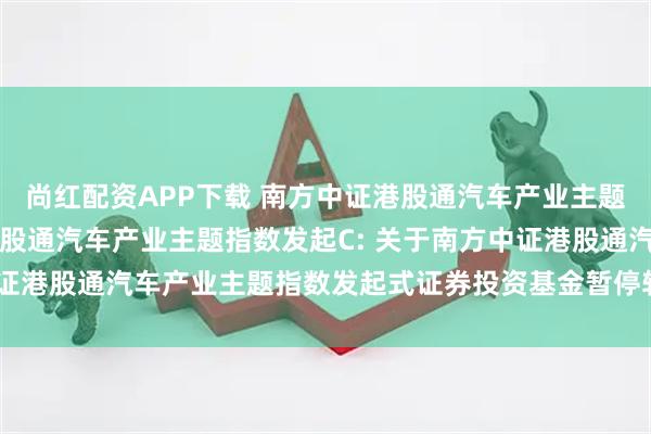 尚红配资APP下载 南方中证港股通汽车产业主题指数发起A,南方中证港股通汽车产业主题指数发起C: 关于南方中证港股通汽车产业主题指数发起式证券投资基金暂停转换业务的公告