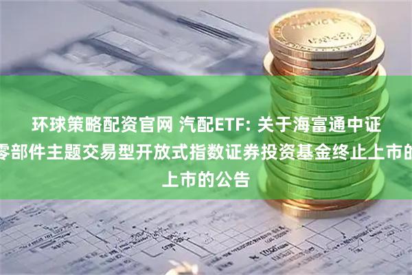 环球策略配资官网 汽配ETF: 关于海富通中证汽车零部件主题交易型开放式指数证券投资基金终止上市的公告