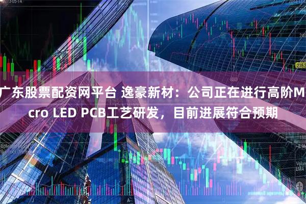 广东股票配资网平台 逸豪新材：公司正在进行高阶Micro LED PCB工艺研发，目前进展符合预期