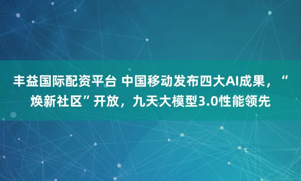 丰益国际配资平台 中国移动发布四大AI成果，“焕新社区”开放，九天大模型3.0性能领先