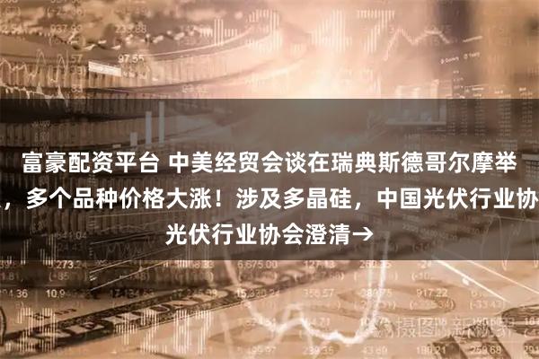 富豪配资平台 中美经贸会谈在瑞典斯德哥尔摩举行！深夜，多个品种价格大涨！涉及多晶硅，中国光伏行业协会澄清→