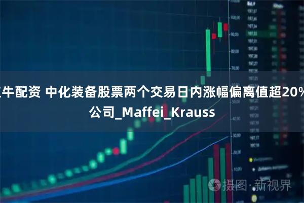 红牛配资 中化装备股票两个交易日内涨幅偏离值超20%_公司_Maffei_Krauss