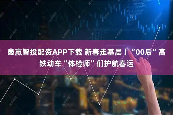 鑫赢智投配资APP下载 新春走基层丨“00后”高铁动车“体检师”们护航春运