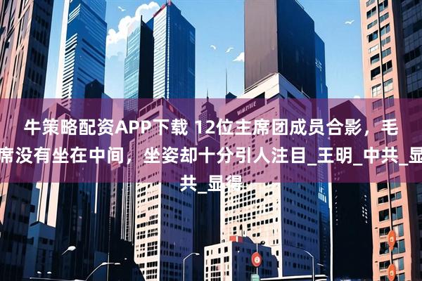 牛策略配资APP下载 12位主席团成员合影，毛主席没有坐在中间，坐姿却十分引人注目_王明_中共_显得