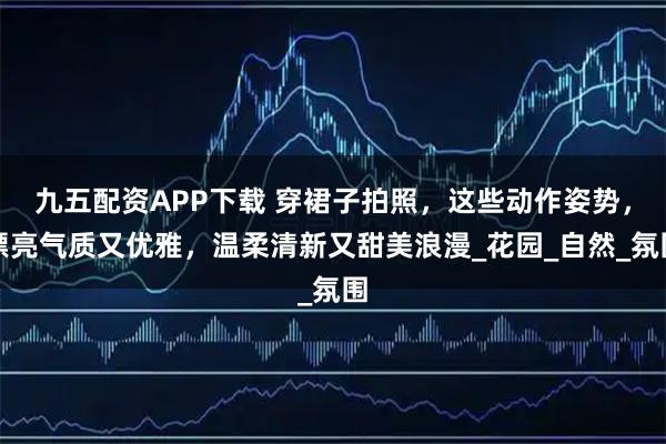 九五配资APP下载 穿裙子拍照，这些动作姿势，漂亮气质又优雅，温柔清新又甜美浪漫_花园_自然_氛围