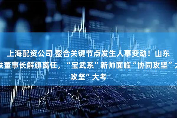 上海配资公司 整合关键节点发生人事变动！山东钢铁董事长解旗离任，“宝武系”新帅面临“协同攻坚”大考