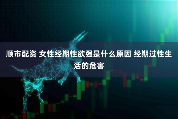 顺市配资 女性经期性欲强是什么原因 经期过性生活的危害
