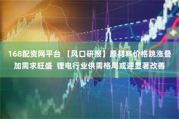 168配资网平台 【风口研报】原材料价格跳涨叠加需求旺盛  锂电行业供需格局或迎显著改善