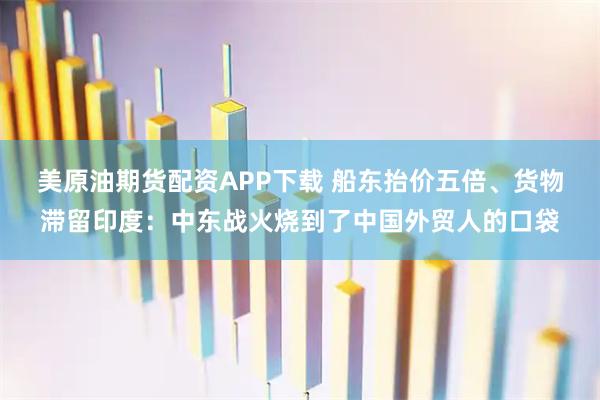 美原油期货配资APP下载 船东抬价五倍、货物滞留印度：中东战火烧到了中国外贸人的口袋
